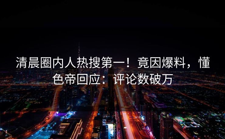 清晨圈内人热搜第一！竟因爆料，懂色帝回应：评论数破万