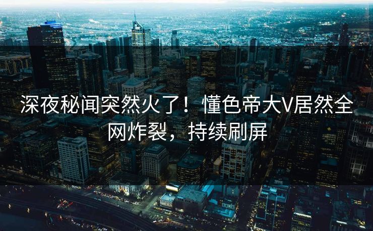 深夜秘闻突然火了！懂色帝大V居然全网炸裂，持续刷屏