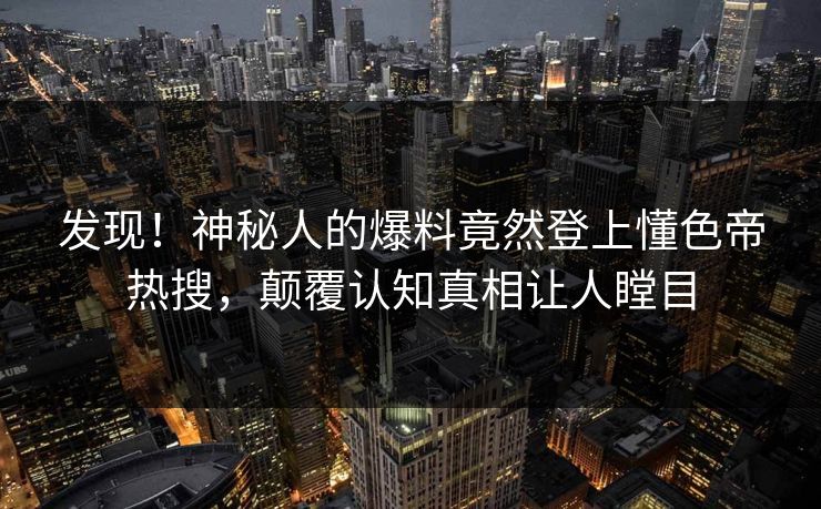 发现！神秘人的爆料竟然登上懂色帝热搜，颠覆认知真相让人瞠目