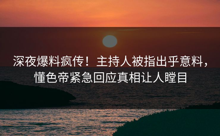 深夜爆料疯传！主持人被指出乎意料，懂色帝紧急回应真相让人瞠目
