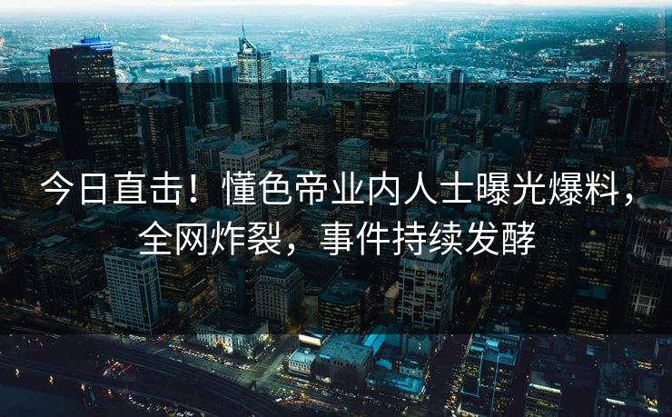 今日直击！懂色帝业内人士曝光爆料，全网炸裂，事件持续发酵