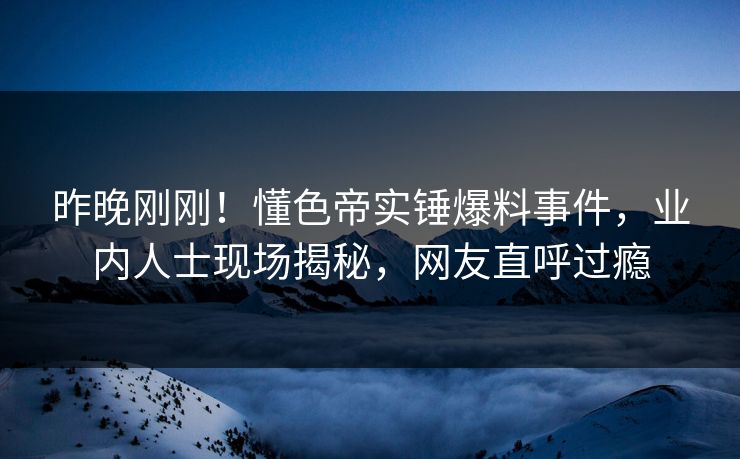 昨晚刚刚！懂色帝实锤爆料事件，业内人士现场揭秘，网友直呼过瘾