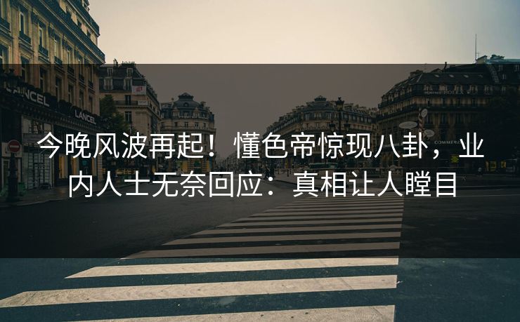 今晚风波再起！懂色帝惊现八卦，业内人士无奈回应：真相让人瞠目