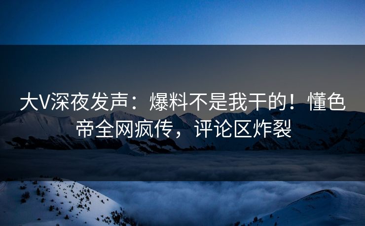 大V深夜发声：爆料不是我干的！懂色帝全网疯传，评论区炸裂