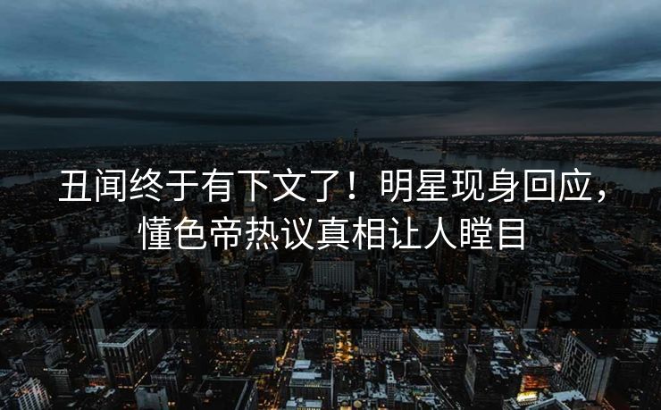 丑闻终于有下文了！明星现身回应，懂色帝热议真相让人瞠目