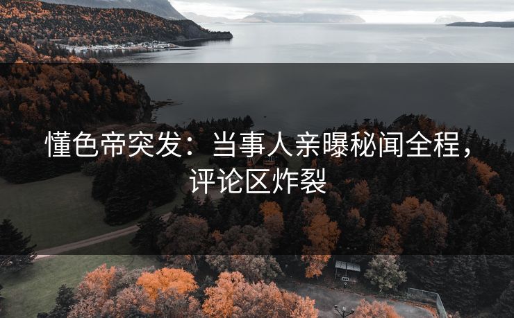 懂色帝突发：当事人亲曝秘闻全程，评论区炸裂