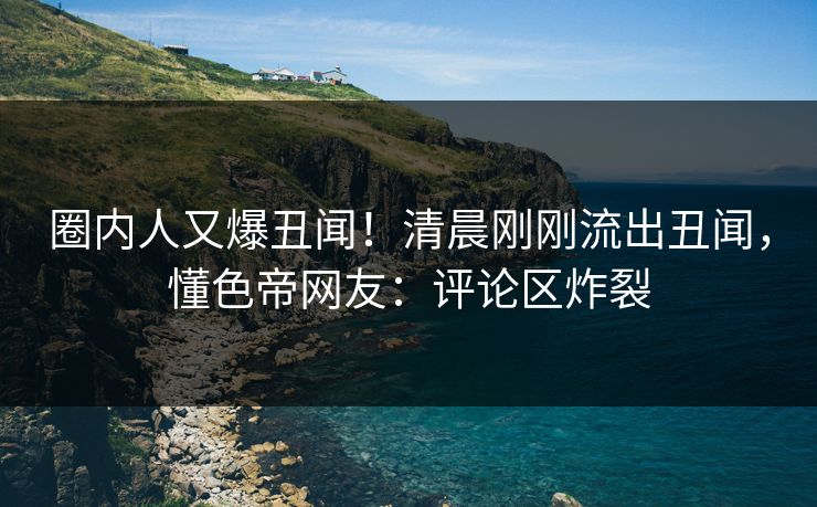 圈内人又爆丑闻！清晨刚刚流出丑闻，懂色帝网友：评论区炸裂
