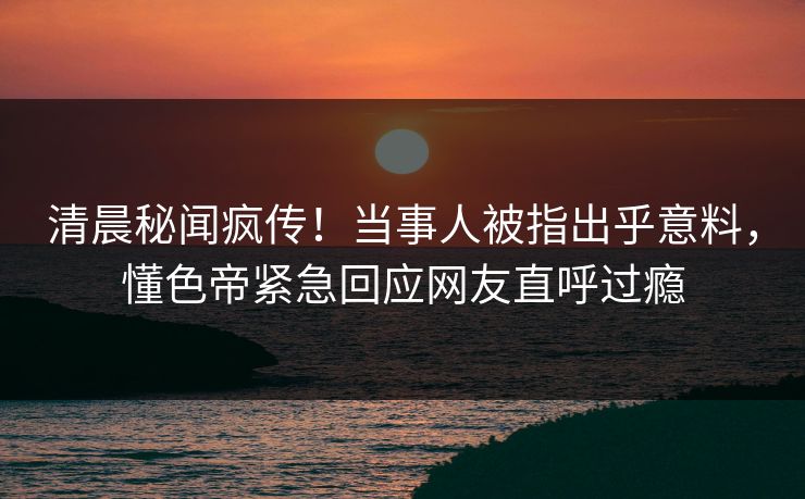 清晨秘闻疯传！当事人被指出乎意料，懂色帝紧急回应网友直呼过瘾