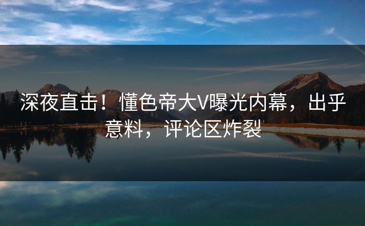 深夜直击！懂色帝大V曝光内幕，出乎意料，评论区炸裂