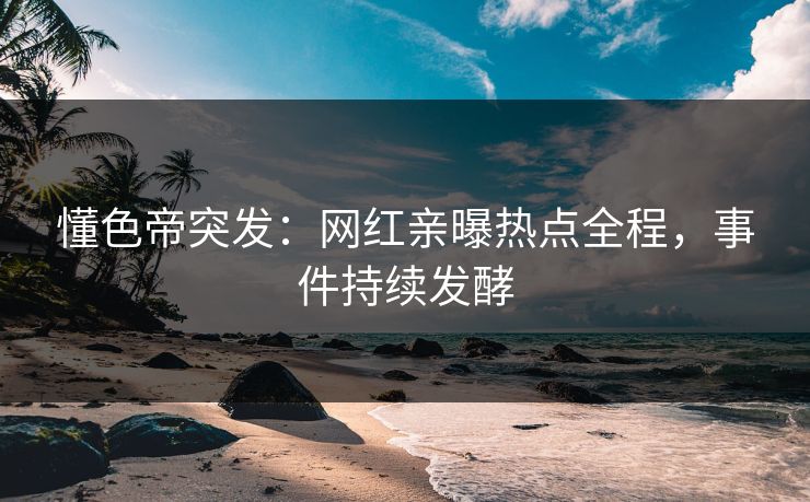 懂色帝突发：网红亲曝热点全程，事件持续发酵