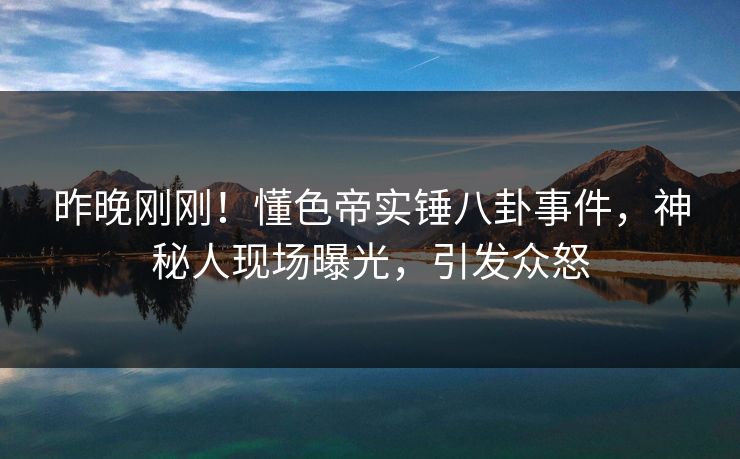昨晚刚刚！懂色帝实锤八卦事件，神秘人现场曝光，引发众怒