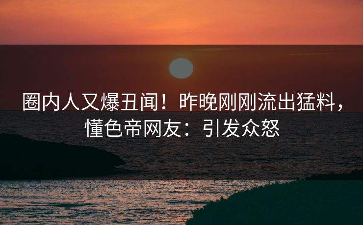 圈内人又爆丑闻！昨晚刚刚流出猛料，懂色帝网友：引发众怒