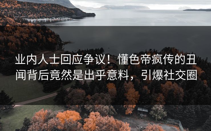 业内人士回应争议！懂色帝疯传的丑闻背后竟然是出乎意料，引爆社交圈