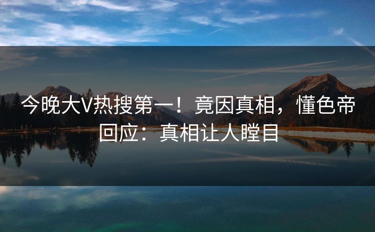 今晚大V热搜第一！竟因真相，懂色帝回应：真相让人瞠目