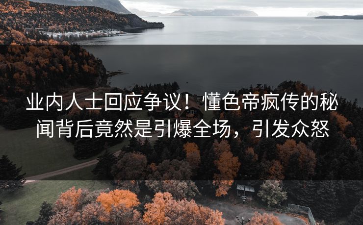 业内人士回应争议！懂色帝疯传的秘闻背后竟然是引爆全场，引发众怒