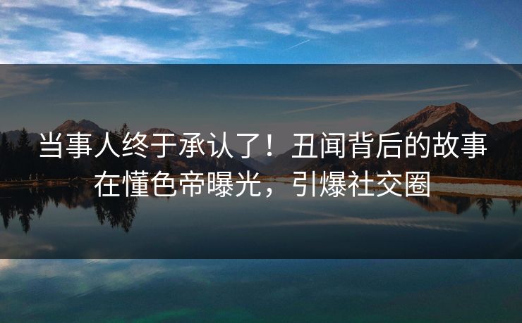 当事人终于承认了！丑闻背后的故事在懂色帝曝光，引爆社交圈