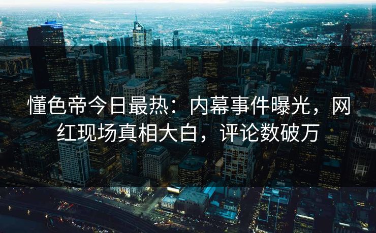 懂色帝今日最热：内幕事件曝光，网红现场真相大白，评论数破万