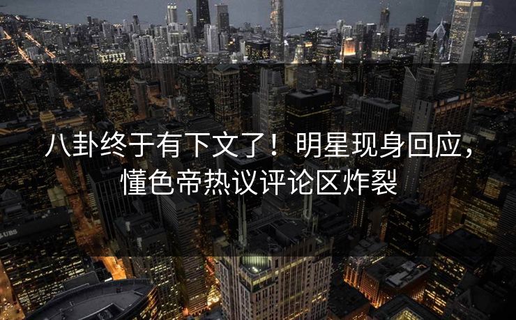 八卦终于有下文了！明星现身回应，懂色帝热议评论区炸裂