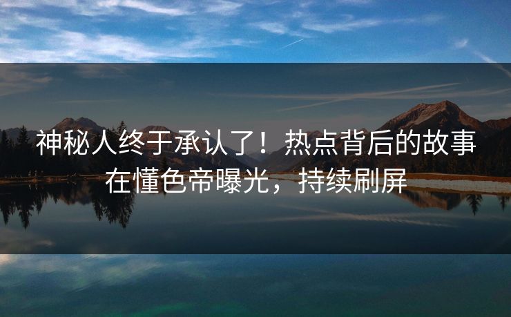 神秘人终于承认了！热点背后的故事在懂色帝曝光，持续刷屏