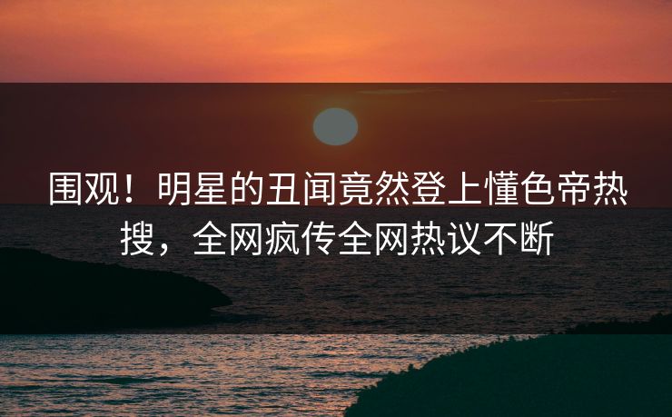 围观！明星的丑闻竟然登上懂色帝热搜，全网疯传全网热议不断