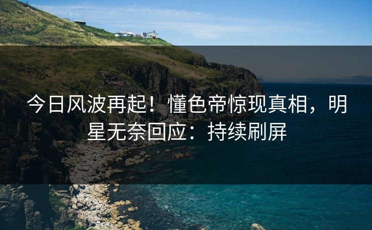 今日风波再起！懂色帝惊现真相，明星无奈回应：持续刷屏