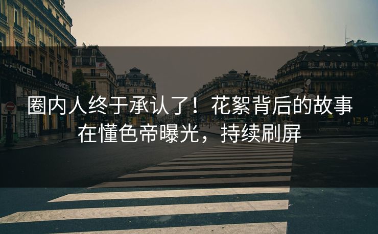 圈内人终于承认了！花絮背后的故事在懂色帝曝光，持续刷屏