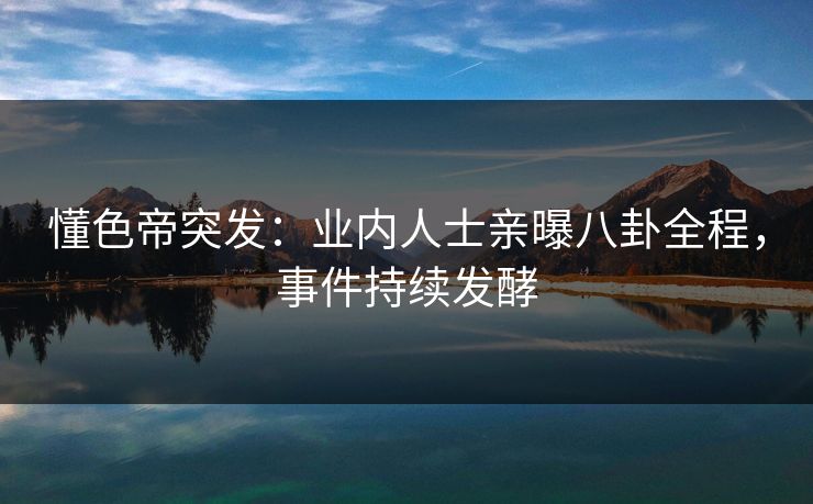 懂色帝突发：业内人士亲曝八卦全程，事件持续发酵