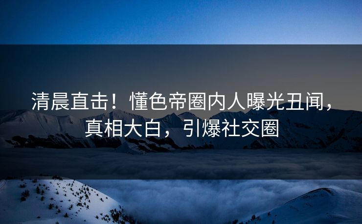 清晨直击！懂色帝圈内人曝光丑闻，真相大白，引爆社交圈