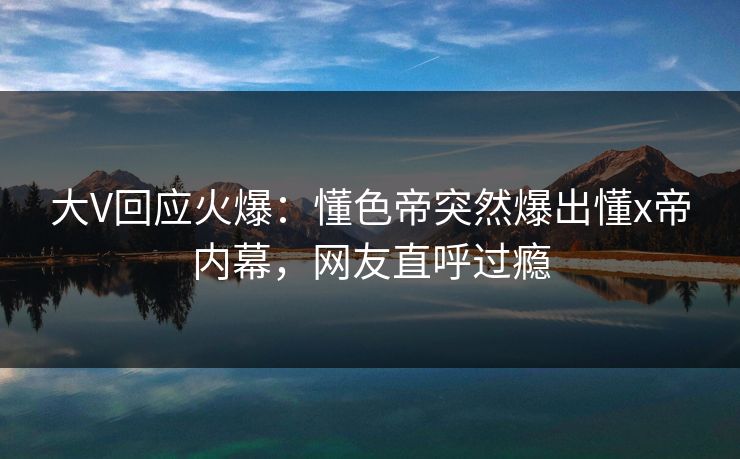 大V回应火爆：懂色帝突然爆出懂x帝内幕，网友直呼过瘾