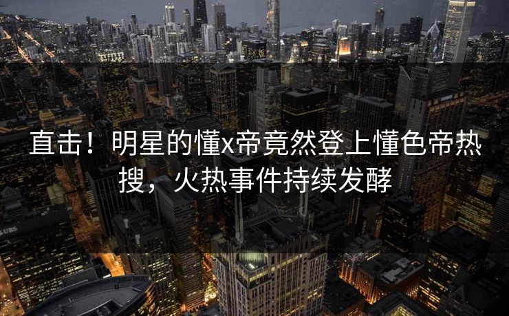 直击！明星的懂x帝竟然登上懂色帝热搜，火热事件持续发酵