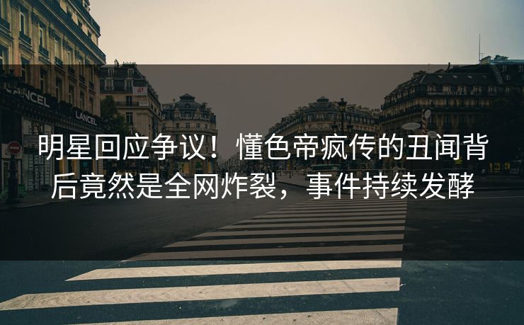 明星回应争议！懂色帝疯传的丑闻背后竟然是全网炸裂，事件持续发酵