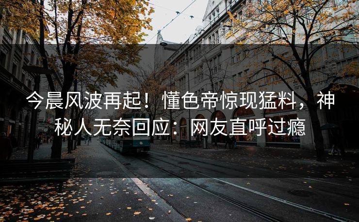 今晨风波再起！懂色帝惊现猛料，神秘人无奈回应：网友直呼过瘾