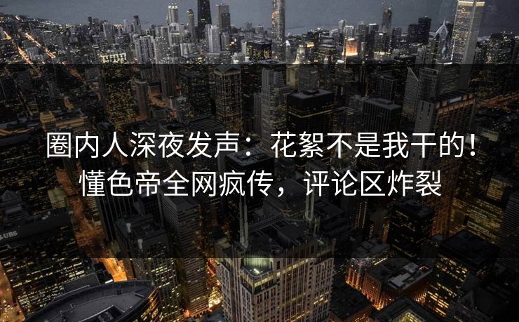 圈内人深夜发声：花絮不是我干的！懂色帝全网疯传，评论区炸裂