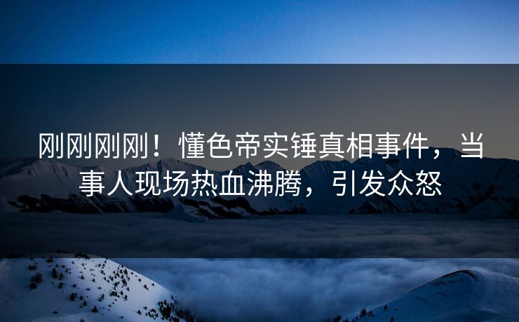 刚刚刚刚！懂色帝实锤真相事件，当事人现场热血沸腾，引发众怒