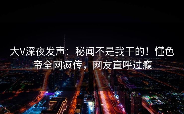 大V深夜发声：秘闻不是我干的！懂色帝全网疯传，网友直呼过瘾