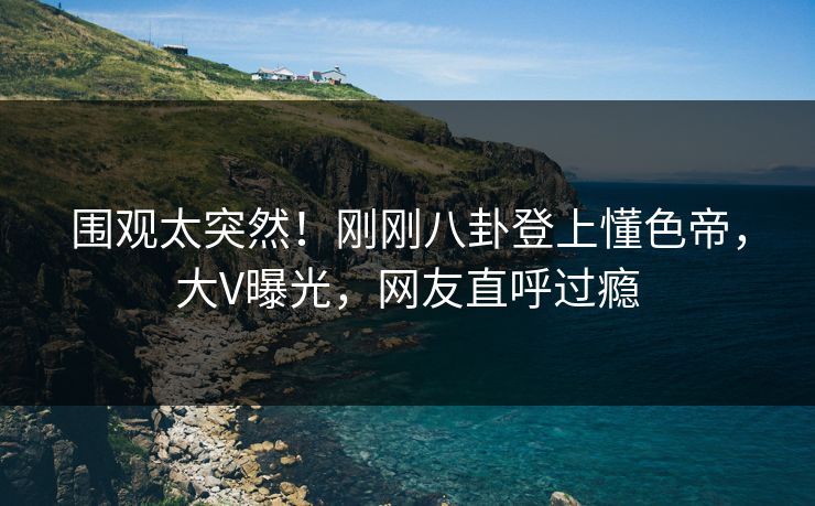 围观太突然！刚刚八卦登上懂色帝，大V曝光，网友直呼过瘾