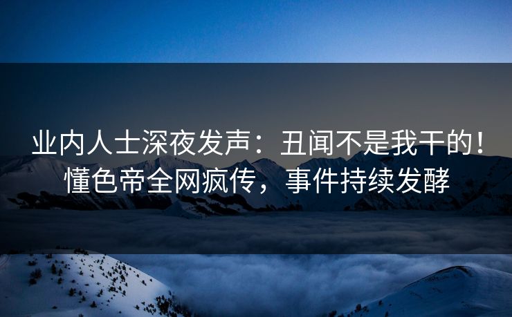 业内人士深夜发声：丑闻不是我干的！懂色帝全网疯传，事件持续发酵