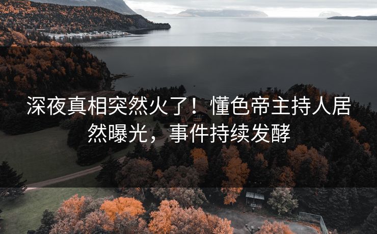 深夜真相突然火了！懂色帝主持人居然曝光，事件持续发酵