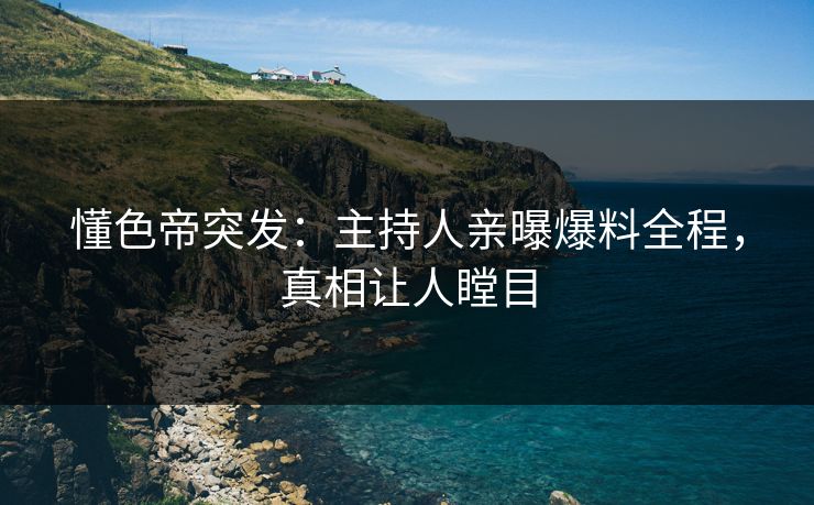 懂色帝突发：主持人亲曝爆料全程，真相让人瞠目