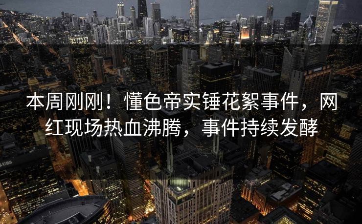 本周刚刚！懂色帝实锤花絮事件，网红现场热血沸腾，事件持续发酵