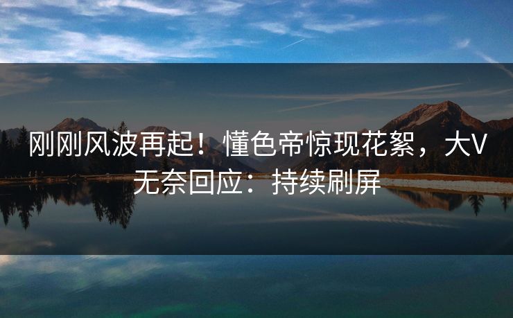 刚刚风波再起！懂色帝惊现花絮，大V无奈回应：持续刷屏
