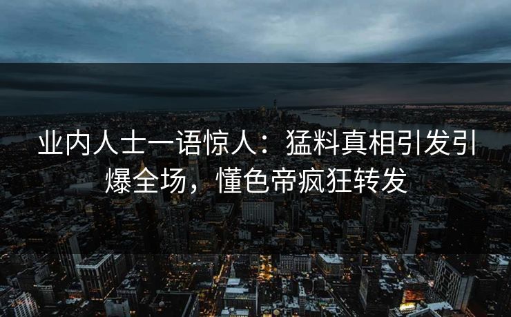 业内人士一语惊人：猛料真相引发引爆全场，懂色帝疯狂转发