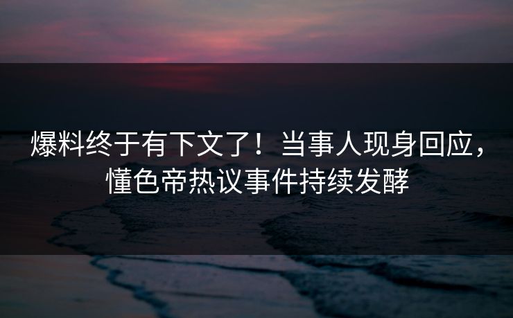 爆料终于有下文了！当事人现身回应，懂色帝热议事件持续发酵