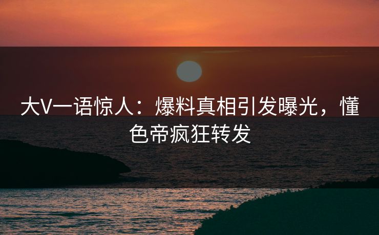 大V一语惊人：爆料真相引发曝光，懂色帝疯狂转发