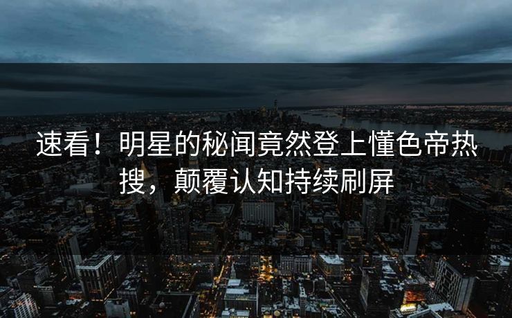速看！明星的秘闻竟然登上懂色帝热搜，颠覆认知持续刷屏