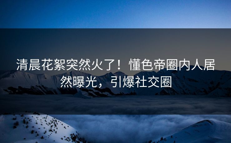 清晨花絮突然火了！懂色帝圈内人居然曝光，引爆社交圈