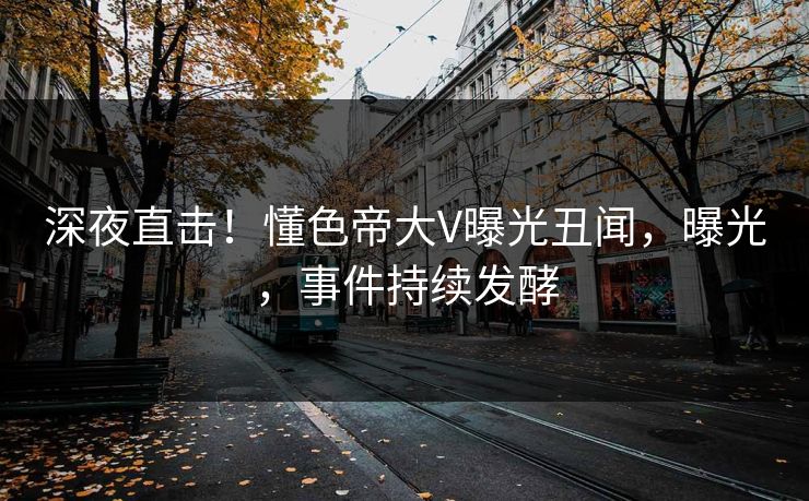 深夜直击！懂色帝大V曝光丑闻，曝光，事件持续发酵