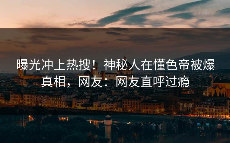 曝光冲上热搜！神秘人在懂色帝被爆真相，网友：网友直呼过瘾