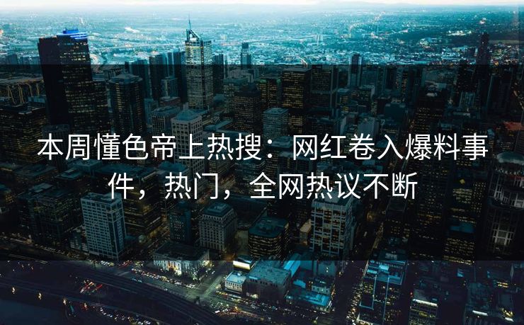 本周懂色帝上热搜：网红卷入爆料事件，热门，全网热议不断