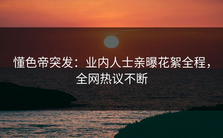 懂色帝突发：业内人士亲曝花絮全程，全网热议不断